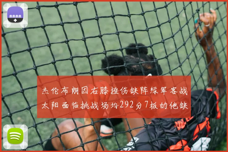杰伦布朗因右膝挫伤缺阵绿军客战太阳面临挑战场均292分7板的他缺席影响大