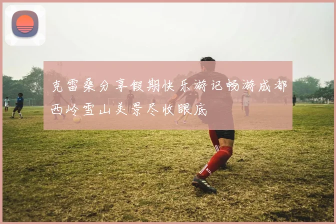 克雷桑分享假期快乐游记畅游成都西岭雪山美景尽收眼底