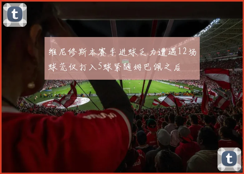 维尼修斯本赛季进球乏力遭遇12场球荒仅打入5球紧随姆巴佩之后