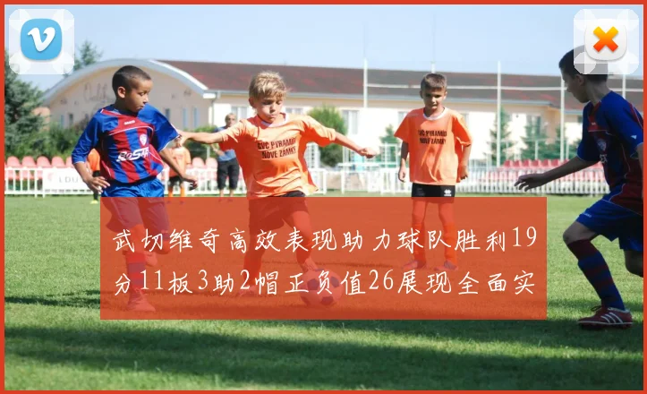 武切维奇高效表现助力球队胜利19分11板3助2帽正负值26展现全面实力