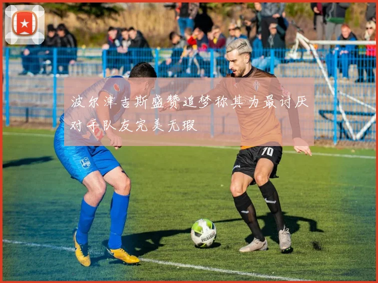 波尔津吉斯盛赞追梦称其为最讨厌对手队友完美无瑕