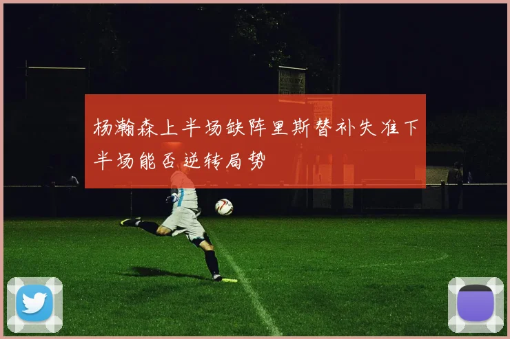 杨瀚森上半场缺阵里斯替补失准下半场能否逆转局势