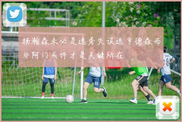 杨瀚森未必是选秀失误选亨德森而非阿门或许才是关键所在