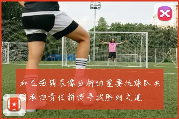 加兰强调录像分析的重要性球队共同承担责任拼搏寻找胜利之道