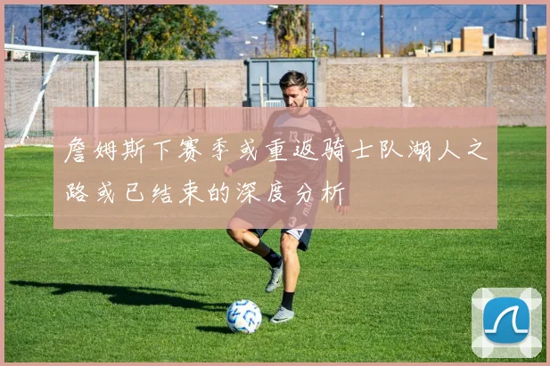 詹姆斯下赛季或重返骑士队湖人之路或已结束的深度分析