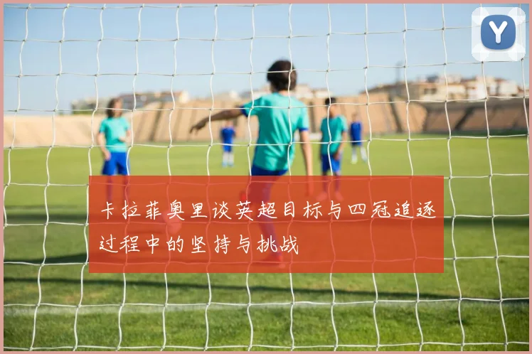 卡拉菲奥里谈英超目标与四冠追逐过程中的坚持与挑战