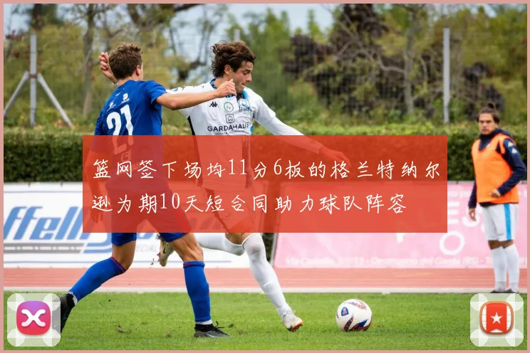 篮网签下场均11分6板的格兰特纳尔逊为期10天短合同助力球队阵容