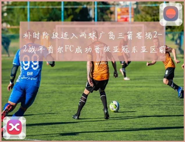 补时阶段连入两球广岛三箭客场2-2战平首尔FC成功晋级亚冠东亚区前四