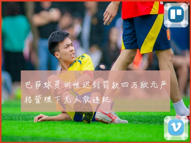 巴萨球员训练迟到罚款四万欧元严格管理下无人敢违纪