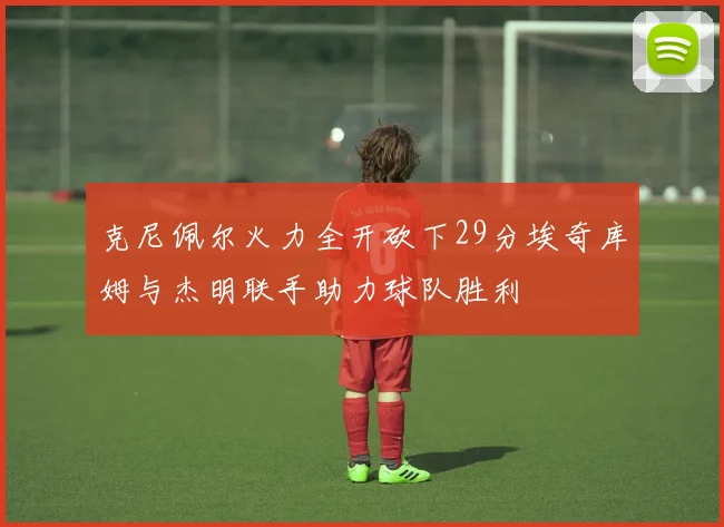 克尼佩尔火力全开砍下29分埃奇库姆与杰明联手助力球队胜利