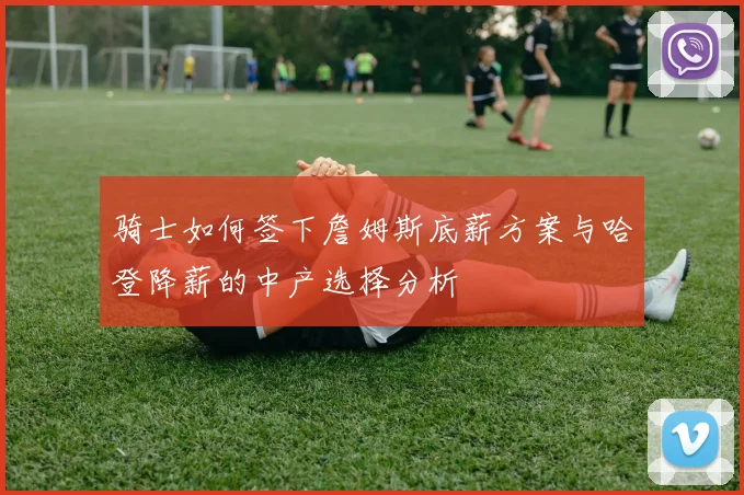 骑士如何签下詹姆斯底薪方案与哈登降薪的中产选择分析