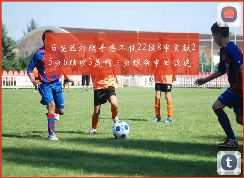马克西外线手感不佳22投8中贡献25分6助攻3盖帽三分球命中率低迷