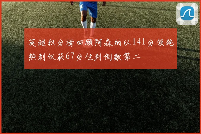 英超积分榜回顾阿森纳以141分领跑热刺仅获67分位列倒数第二