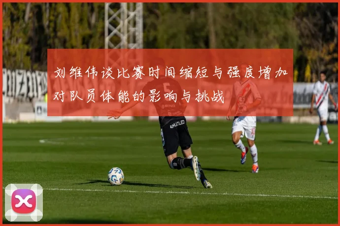 刘维伟谈比赛时间缩短与强度增加对队员体能的影响与挑战