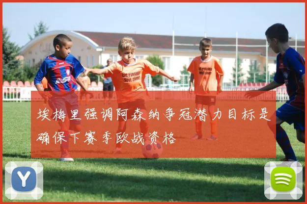 埃梅里强调阿森纳争冠潜力目标是确保下赛季欧战资格