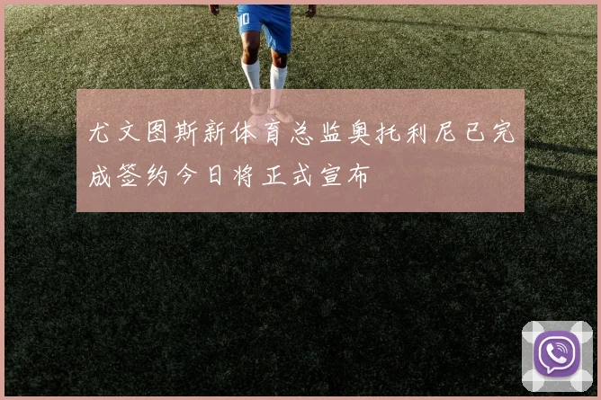 尤文图斯新体育总监奥托利尼已完成签约今日将正式宣布