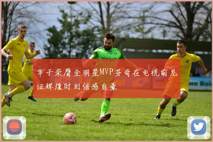 华子荣膺全明星MVP芬奇在电视前见证辉煌时刻倍感自豪