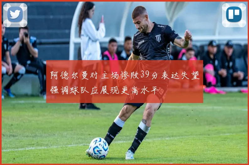 阿德尔曼对主场惨败39分表达失望强调球队应展现更高水平