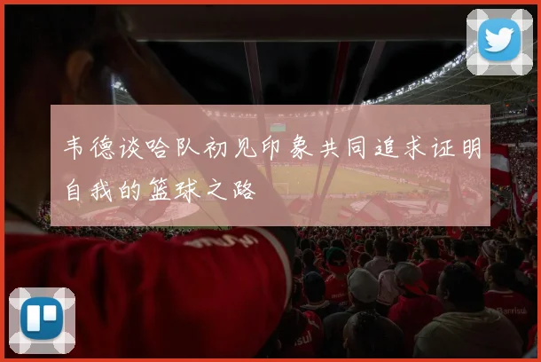 韦德谈哈队初见印象共同追求证明自我的篮球之路