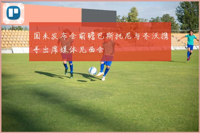 国米发布会前瞻巴斯托尼与齐沃携手出席媒体见面会