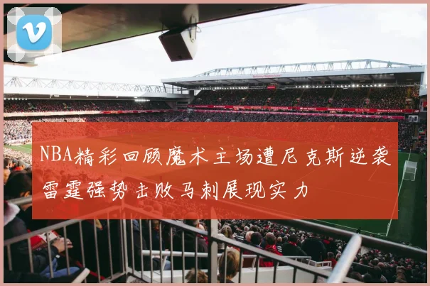 NBA精彩回顾魔术主场遭尼克斯逆袭雷霆强势击败马刺展现实力