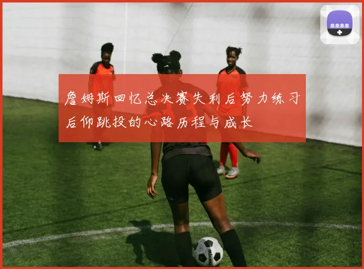 詹姆斯回忆总决赛失利后努力练习后仰跳投的心路历程与成长