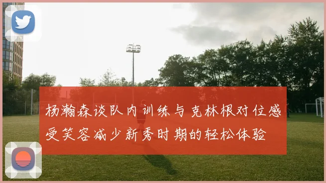 杨瀚森谈队内训练与克林根对位感受笑容减少新秀时期的轻松体验