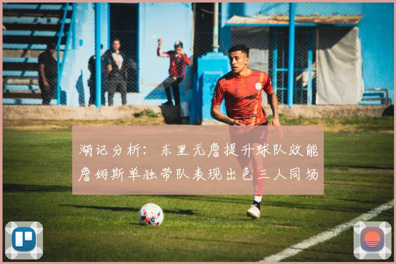 湖记分析：东里无詹提升球队效能詹姆斯单独带队表现出色三人同场反而下滑