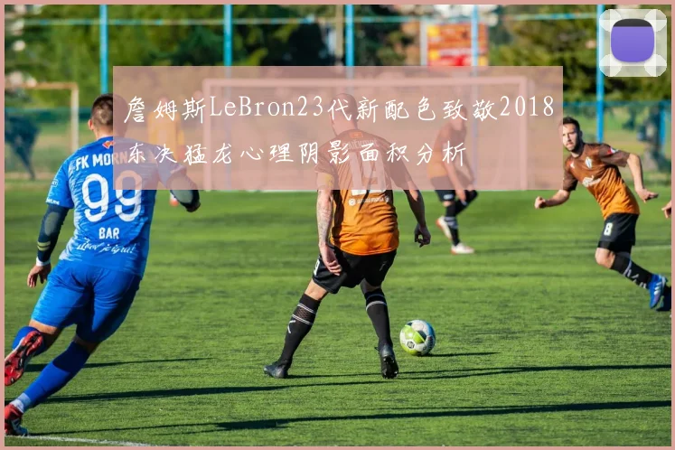 詹姆斯LeBron23代新配色致敬2018东决猛龙心理阴影面积分析