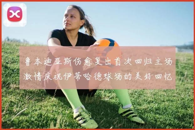 鲁本迪亚斯伤愈复出首次回归主场激情庆祝伊蒂哈德球场的美好回忆