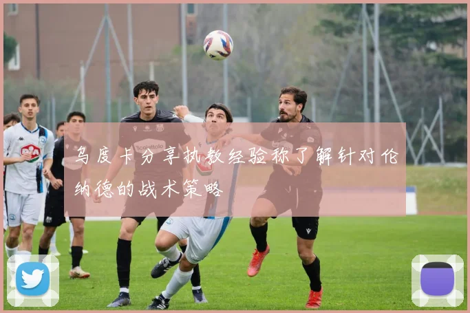 乌度卡分享执教经验称了解针对伦纳德的战术策略