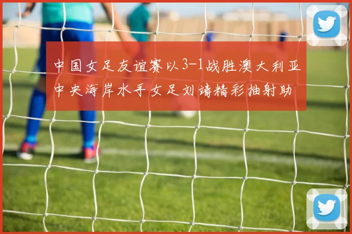 中国女足友谊赛以3-1战胜澳大利亚中央海岸水手女足刘靖精彩抽射助球队取胜