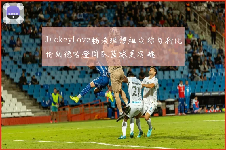 JackeyLove畅谈理想组合称与科比伦纳德哈登同队篮球更有趣