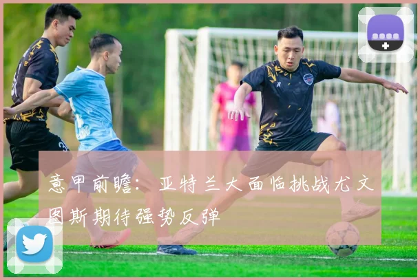 意甲前瞻：亚特兰大面临挑战尤文图斯期待强势反弹